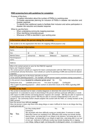 PWD screening form with guidelines for completion
 Purpose of this form:
    - To gather information about the number of PWDs in a working area
    - To enable appropriate planning for inclusion of PWDs in disaster risk reduction and
       disaster response
    - To identify their additional needs to facilitate their inclusion and active participation in
       disaster risk reduction and disaster response
 When to use this form:
   - When undertaking community mapping exercises
   - When identifying vulnerable groups
   - Whenever a PWD is identified in your working area

Information about the person doing the screening
This section is for the organization that does the mapping official purposes only.

PwD's Personal Information
Name:
Sex:                      M           F                       Age:
Marital Status:           Unmarried        Married           Widowed           Separated        Divorced
Parent/spouse’s
name:

Address:

Who is the contact person or carer for the PWD?(if required)
Name and Telephone Number:
The contact person’s details are required for future communication with the PWD if they are not able to
communicate directly themselves. Carer details are useful for planning of DRR and essential for disaster
response.
How many people live in the house and who are they?
To be used for planning purposes – for example, will this person require assistance during evacuation?
Is this person’s house located in a disaster prone area? No                  Yes
Flood prone area       Landslide prone area          Fire (near to jungle)         Earthquake
This is again for planning purposes – allows workers to determine needs of the PWDs regarding DRR
activities.
Profile of the PwD:
This section is intended not to make a medical diagnosis or determine the extent of the person’s
impairment. It is intended to assist in determining if the person will have particular difficulties or needs
with respect to DRR activities and during disaster response (for example - Will they be able to respond to
a sound-based early warning system? Will they be able to evacuate independently in the case of a
disaster?). The community worker should complete this section with the PWD, or a family member of the
PWD, present.
Does the person have difficulty seeing?
Does the person’s vision stop them from doing things or make it difficult for them to do things that they
would generally do?
                      Are they totally blind?                        Yes           No
                      Comments:
                      Not all people who have difficulty seeing are totally blind. If someone is totally
No      Yes           blind they cannot see anything at all. Difficulties with seeing can include having
→                     blurred vision, not being able to see things in the distance, not being able to see
                      small things, not being able to see things at night time, only being able to see out
                      of one eye. Indicators of difficulty seeing may include bumping into or tripping
                      over things, falling at night, not being able to distinguish colours. It is important to
 