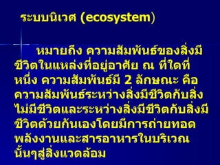 ระบบนิเวศ  ( ecosystem ) หมายถึง ความสัมพันธ์ของสิ่งมีชีวิตในแหล่งที่อยู่อาศัย ณ ที่ใดที่หนึ่ง ความสัมพันธ์มี  2   ลักษณะ คือ  ความสัมพันธ์ระหว่างสิ่งมีชีวิตกับสิ่งไม่มีชีวิตและระหว่างสิ่งมีชีวิตกับสิ่งมีชีวิตด้วยกันเองโดยมีการถ่ายทอดพลังงานและสารอาหารในบริเวณนั้นๆสู่สิ่งแวดล้อม   