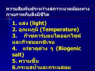 ความสัมพันธ์ระหว่างสภาวะแวดล้อมทางกายภาพกับสิ่งมีชีวิต 1.  แสง  (light)  2.  อุณหภูมิ  ( Temperature)   3.  ก๊าซคาร์บอนไดออกไซด์ และก๊าซออกซิเจน  4.   แร่ธาตุต่าง ๆ   ( Biogenic salt )   5.  ความชื้น  6. กระแสน้ำและกระแสลม 