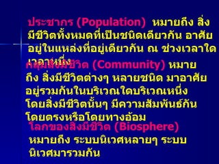 ประชากร  ( Population)  หมายถึง สิ่งมีชีวิตทั้งหมดที่เป็นชนิดเดียวกัน อาศัยอยู่ในแหล่งที่อยู่เดียวกัน ณ ช่วงเวลาใดเวลาหนึ่ง กลุ่มสิ่งมีชีวิต  ( Community)  หมายถึง สิ่งมีชีวิตต่างๆ หลายชนิด มาอาศัยอยู่รวมกันในบริเวณใดบริเวณหนึ่ง โดยสิ่งมีชีวิตนั้นๆ มีความสัมพันธ์กัน โดยตรงหรือโดยทางอ้อม โลกของสิ่งมีชีวิต  ( Biosphere)   หมายถึง ระบบนิเวศหลายๆ ระบบนิเวศมารวมกัน 