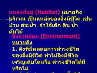 แหล่งที่อยู่  ( Habitat)  หมายถึง บริเวณ เป็นแหล่งของสิ่งมีชีวิต เช่น บ้าน สระน้ำ  ลำไส้เล็ก ดิน น้ำ ต้นไม้ สิ่งแวดล้อม  ( Environment)  หมายถึง 1.  สิ่งที่มีผลต่อการดำรงชีวิตของสิ่งมีชีวิต ทำให้สิ่งมีชีวิตเจริญเติบโตหรือ ดำรงชีวิตได้ดีหรือไม่ 2.  สิ่งที่อยู่รอบๆ ตัวเรา ทั้งที่มีชีวิตและไม่มีชีวิต 