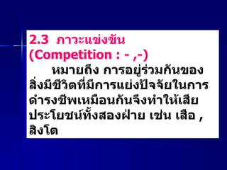 2.3  ภาวะแข่งขัน  ( Competition : - ,-)    หมายถึง การอยู่ร่วมกันของสิ่งมีชีวิตที่มีการแย่งปัจจัยในการดำรงชีพเหมือนกันจึงทำให้เสียประโยชน์ทั้งสองฝ่าย เช่น เสือ  ,  สิงโต  