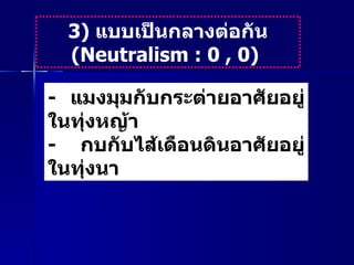 3)  แบบเป็นกลางต่อกัน  ( Neutralism : 0 , 0)  -   แมงมุมกับกระต่ายอาศัยอยู่ในทุ่งหญ้า  -  กบกับไส้เดือนดินอาศัยอยู่ในทุ่งนา  
