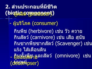 2.  ส่วนประกอบที่มีชีวิต  ( biotic component)  -  ผู้ผลิต  ( producer)  -  ผู้บริโภค  ( consumer)  กินพืช  ( herbivore)   เช่น วัว ควาย  กินสัตว์  ( carnivore)   เช่น เสือ สุนัข  กินซากพืชซากสัตว์  ( Scavenger)   เช่น นกแร้ง ไส้เดือนดิน  กินทั้งพืช และสัตว์  ( omnivore)  เช่น มนุษย์  -  ผู้ย่อยสลาย  ( decompser)  