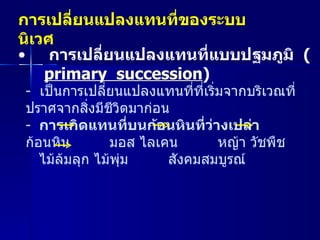 การเปลี่ยนแปลงแทนที่ของระบบนิเวศ   การเปลี่ยนแปลงแทนที่แบบปฐมภูมิ   ( primary  succession )  -  เป็นการเปลี่ยนแปลงแทนที่ที่เริ่มจากบริเวณที่ปราศจากสิ่งมีชีวิตมาก่อน การเกิดแทนที่บนก้อนหินที่ว่างเปล่า ก้อนหิน  มอส ไลเคน  หญ้า วัชพืช  ไม้ล้มลุก ไม้พุ่ม  สังคมสมบูรณ์ 