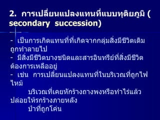 2.   การเปลี่ยนแปลงแทนที่แบบทุติยภูมิ   ( secondary  succession ) เป็นการเกิดแทนที่ที่เกิดจากกลุ่มสิ่งมีชีวิตเดิมถูกทำลายไป มีสิ่งมีชีวิตบางชนิดและสารอินทรีย์ที่สิ่งมีชีวิตต้องการเหลืออยู่ เช่น  การเปลี่ยนแปลงแทนที่ในบริเวณที่ถูกไฟไหม้   บริเวณที่เคยหักร้างถางพงหรือทำไร่แล้วปล่อยให้รกร้างภายหลัง ป่าที่ถูกโค่น 