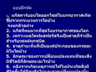 แบบฝึกหัด 1 .  แก๊สคาร์บอนไดออกไซด์ในบรรยากาศเกิดขึ้นจากกระบวนการใดบ้าง  จงยกตัวอย่าง 2.  แก๊สที่พบมากที่สุดในบรรยากาศของโลก 3.  เพราะเหตุใดฟอสฟอรัสจึงเป็นธาตุที่จำเป็นสำหรับเซลล์ทุกชนิด 4.  ธาตุกำมะถันที่เป็นองค์ประกอบของกรดอะมิโนใดบ้าง 5.  ลักษณะของการเปลี่ยนแปลงแทนที่ของสิ่งมีชีวิตมีกี่ลักษณะอะไรบ้าง 6.  หลังจากเกิดเหตุการณ์ไฟไหม้จะเกิดสิ่งมีชีวิตขึ้นได้อีกหรือไม่และการเปลี่ยนแปลงนั้นเป็นการเปลี่ยนแปลงลักษณะใด 7.  จงยกตัวอย่างการเปลี่ยนแปลงแทนที่แบบปฐมภูมิ มา  2  ตัวอย่าง 