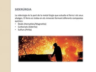 Tractaments tèrmicsEL PROCÉS METAL·LÚRGICLa metal·lúrgia és el conjunt  de processos que porten a l’obtenció dels metalls. El procés és el següent:Mineria: extracció del mineral i enriquiment.Metal·lúrgia: obtenció del metall en brut i afinament.Indústries metàl·liques: elaboració del metall obtingut 