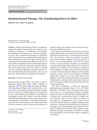J Contemp Psychother (2007) 37:25–31
DOI 10.1007/s10879-006-9031-z
ORIGINAL PAPER
Emotion-focused Therapy: The Transforming Power of Affect
Alberta E. Pos · Leslie S. Greenberg
Published online: 23 November 2006
C Springer Science+Business Media, LLC 2006
Abstract Emotion-focused therapy (EFT) is an empirically
supported humanistic treatment that views emotion as fun-
damental to experience, as contributing to both adaptive
and maladaptive functioning, and as essential to therapeu-
tic change. EFT combines both following and guiding the
client’s experiential process, emphasizing the importance of
both relationship and intervention skills. Utilizing markers
of particular emotional processing difﬁculties at the core of
client problems, therapists intervene with matched interven-
tions aimed to resolve the emotional processing difﬁculty.
This process helps clients access new adaptive emotional
resources, transform maladaptive emotional responses, ad-
dress emotional interruption and regulation, make sense of
experience, and construct new meaning and self-narrative.
Keywords Emotion focused therapy
Emotion-focused therapy (EFT), also known as process
experiential therapy (PE) (Elliott, Watson, Goldman, &
Greenberg, 2004; Greenberg, 2002; Greenberg & Johnson,
1988; Greenberg & Watson, 2006; Greenberg, Rice, & El-
liott, 1993) is an empirically supported humanistic treatment
that views emotions as centrally important in the experience
of self, in both adaptive and maladaptive functioning, and
in therapeutic change. EFT involves a style that combines
both following and guiding the client’s experiential process,
and emphasizes the importance of both relationship and in-
tervention skills. It takes emotion as the fundamental datum
of human experience while recognizing the importance of
A. E. Pos · L. S. Greenberg
York University,
Toronto, Ontario, Canada
meaning making, and ultimately views emotion and cogni-
tion as inextricably intertwined.
EFT proposes that emotions themselves have an innately
adaptive potential that, if activated, can help clients change
problematic emotional states or unwanted self-experiences.
This view of emotion is based on the belief, now gaining
ample empirical support (Damasio, 1994), that emotion, at
its core, is an innate and adaptive system that has evolved
to help us survive and thrive. Emotions are connected to
our most essential needs. They rapidly alert us to situations
important to our wellbeing. They also prepare and guide us
in these important situations to take action towards meeting
our needs. Clients are helped in therapy to better identify,
experience, explore, make sense of, transform and ﬂexibly
manage their emotions. As a result, clients become more
skillful in accessing the important information and meanings
about themselves and their world that emotions contain, as
well as become more skillful in using that information to live
vitally and adaptively.
EFT theory incorporates a number of humanistic-
phenomenological principals (Rogers, 1951, 1957; Perls,
Hefferline, & Goodman, 1951) concerning human nature.
Five of these are: (1) experiencing is the basis of thought,
feeling and action; (2) human beings are fundamentally free
to choose how to construct their worlds; (3) people func-
tion holistically while at the same time are made up of
many parts, or self-organizations, each of which may be
associated with quite distinctive thoughts, feelings and self-
experiences; (4) people function best and are best helped by
a therapist who is psychologically present and who estab-
lishes an interpersonal environment that is empathic, uncon-
ditionally accepting, and authentic; and ﬁnally, (5) people
grow and develop to the best of their abilities in supportive
environments.
Springer
 