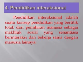 Pendidikan interaksional adalah
suatu konsep pendidikan yang bertitik
tolak dari pemikiran manusia sebagai
makhluk sosial yang senantiasa
berinteraksi dan bekerja sama dengan
manusia lainnya.
 