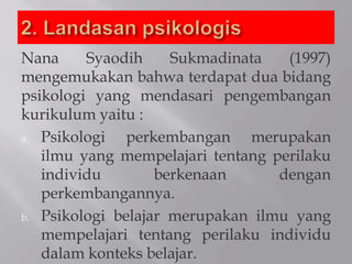 Nana Syaodih Sukmadinata (1997)
mengemukakan bahwa terdapat dua bidang
psikologi yang mendasari pengembangan
kurikulum yaitu :
a. Psikologi perkembangan merupakan
ilmu yang mempelajari tentang perilaku
individu berkenaan dengan
perkembangannya.
b. Psikologi belajar merupakan ilmu yang
mempelajari tentang perilaku individu
dalam konteks belajar.
 