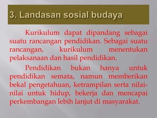 Kurikulum dapat dipandang sebagai
suatu rancangan pendidikan. Sebagai suatu
rancangan, kurikulum menentukan
pelaksanaan dan hasil pendidikan.
Pendidikan bukan hanya untuk
pendidikan semata, namun memberikan
bekal pengetahuan, ketrampilan serta nilai-
nilai untuk hidup, bekerja dan mencapai
perkembangan lebih lanjut di masyarakat.
 