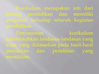 Kurikulum merupakan inti dari
bidang pendidikan dan memiliki
pengaruh terhadap seluruh kegiatan
pendidikan.
Penyusunan kurikulum
membutuhkan landasan-landasan yang
kuat, yang didasarkan pada hasil-hasil
pemikiran dan penelitian yang
mendalam.
 