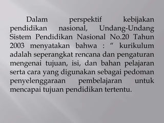 Dalam perspektif kebijakan
pendidikan nasional, Undang-Undang
Sistem Pendidikan Nasional No.20 Tahun
2003 menyatakan bahwa : “ kurikulum
adalah seperangkat rencana dan pengaturan
mengenai tujuan, isi, dan bahan pelajaran
serta cara yang digunakan sebagai pedoman
penyelenggaraan pembelajaran untuk
mencapai tujuan pendidikan tertentu.
 