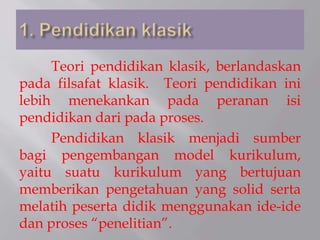 Teori pendidikan klasik, berlandaskan
pada filsafat klasik. Teori pendidikan ini
lebih menekankan pada peranan isi
pendidikan dari pada proses.
Pendidikan klasik menjadi sumber
bagi pengembangan model kurikulum,
yaitu suatu kurikulum yang bertujuan
memberikan pengetahuan yang solid serta
melatih peserta didik menggunakan ide-ide
dan proses “penelitian”.
 