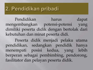Pendidikan harus dapat
mengembangkan potensi-potensi yang
dimiliki peserta didik dengan bertolak dari
kebutuhan dan minat peserta didi.
Peserta didik menjadi pelaku utama
pendidikan, sedangkan pendidik hanya
menempati posisi kedua, yang lebih
berperan sebagai pembimbing, pendorong,
fasilitator dan pelayan peserta didik.
 