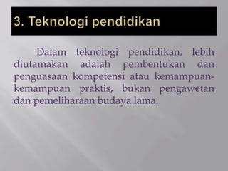 Dalam teknologi pendidikan, lebih
diutamakan adalah pembentukan dan
penguasaan kompetensi atau kemampuan-
kemampuan praktis, bukan pengawetan
dan pemeliharaan budaya lama.
 