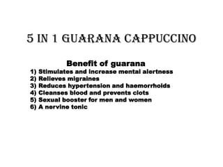 5 in 1 Guarana Cappuccino
             Benefit of guarana
1)   Stimulates and increase mental alertness
2)   Relieves migraines
3)   Reduces hypertension and haemorrhoids
4)   Cleanses blood and prevents clots
5)   Sexual booster for men and women
6)   A nervine tonic
 