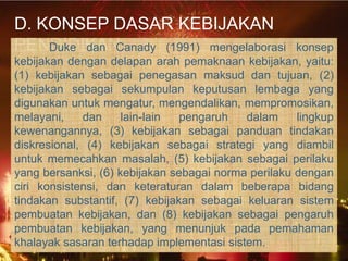 D. KONSEP DASAR KEBIJAKAN
PENDIDIKAN
    Duke dan Canady (1991) mengelaborasi             konsep
kebijakan dengan delapan arah pemaknaan kebijakan, yaitu:
(1) kebijakan sebagai penegasan maksud dan tujuan, (2)
kebijakan sebagai sekumpulan keputusan lembaga yang
digunakan untuk mengatur, mengendalikan, mempromosikan,
melayani,    dan     lain-lain  pengaruh   dalam     lingkup
kewenangannya, (3) kebijakan sebagai panduan tindakan
diskresional, (4) kebijakan sebagai strategi yang diambil
untuk memecahkan masalah, (5) kebijakan sebagai perilaku
yang bersanksi, (6) kebijakan sebagai norma perilaku dengan
ciri konsistensi, dan keteraturan dalam beberapa bidang
tindakan substantif, (7) kebijakan sebagai keluaran sistem
pembuatan kebijakan, dan (8) kebijakan sebagai pengaruh
pembuatan kebijakan, yang menunjuk pada pemahaman
khalayak sasaran terhadap implementasi sistem.
 