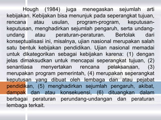 Hough (1984) juga menegaskan sejumlah arti
kebijakan. Kebijakan bisa menunjuk pada seperangkat tujuan,
rencana atau usulan, program-program, keputusan-
keputusan, menghadirkan sejumlah pengaruh, serta undang-
undang      atau     peraturan-peraturan.      Bertolak  dari
konseptualisasi ini, misalnya, ujian nasional merupakan salah
satu bentuk kebijakan pendidikan. Ujian nasional memadai
untuk dikategorikan sebagai kebijakan karena: (1) dengan
jelas dimaksudkan untuk mencapai seperangkat tujuan, (2)
senantiasa    menyertakan       rencana    pelaksanaan,    (3)
merupakan program pemerintah, (4) merupakan seperangkat
keputusan yang dibuat oleh lembaga dan atau pejabat
pendidikan, (5) menghadirkan sejumlah pengaruh, akibat,
dampak dan atau konsekuensi, (6) dituangkan dalam
berbagai peraturan perundang-undangan dan peraturan
lembaga terkait.
 
