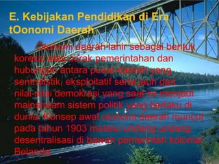 E. Kebijakan Pendidikan di Era
tOonomi Daerah
      Otonomi daerah lahir sebagai bentuk
koreksi atas corak pemerintahan dan
hubungan antara pusat‐daerah yang
sentralistik, eksploitatif serta jauh dari
nilai‐nilai demokrasi yang saat ini menjadi
mainstream sistem politik yang berlaku di
dunia. Konsep awal otonomi daerah muncul
pada tahun 1903 melalui undang undang
desentralisasi di bawah pemerintah kolonial
Belanda.
 