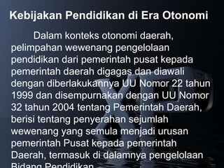 Kebijakan Pendidikan di Era Otonomi
     Dalam konteks otonomi daerah,
pelimpahan wewenang pengelolaan
pendidikan dari pemerintah pusat kepada
pemerintah daerah digagas dan diawali
dengan diberlakukannya UU Nomor 22 tahun
1999 dan disempurnakan dengan UU Nomor
32 tahun 2004 tentang Pemerintah Daerah,
berisi tentang penyerahan sejumlah
wewenang yang semula menjadi urusan
pemerintah Pusat kepada pemerintah
Daerah, termasuk di dalamnya pengelolaan
 