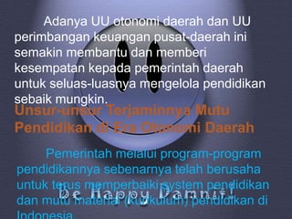 Adanya UU otonomi daerah dan UU
perimbangan keuangan pusat-daerah ini
semakin membantu dan memberi
kesempatan kepada pemerintah daerah
untuk seluas-luasnya mengelola pendidikan
sebaik mungkin.
Unsur-unsur Terjaminnya Mutu
Pendidikan di Era Otonomi Daerah
     Pemerintah melalui program-program
pendidikannya sebenarnya telah berusaha
untuk terus memperbaiki system pendidikan
dan mutu material (kurikulum) pendidikan di
 