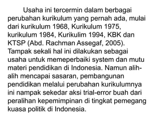 Usaha ini tercermin dalam berbagai
perubahan kurikulum yang pernah ada, mulai
dari kurikulum 1968, Kurikulum 1975,
kurikulum 1984, Kurikulim 1994, KBK dan
KTSP (Abd. Rachman Assegaf, 2005).
Tampak sekali hal ini dilakukan sebagai
usaha untuk memeperbaiki system dan mutu
materi pendidikan di Indonesia. Namun alih-
alih mencapai sasaran, pembangunan
pendidikan melalui perubahan kurikulumnya
ini nampak sekedar aksi trial-error buah dari
peralihan kepemimpinan di tingkat pemegang
kuasa politik di Indonesia.
 