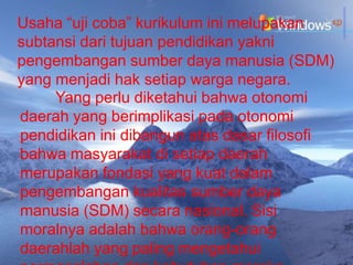Usaha “uji coba” kurikulum ini melupakan
subtansi dari tujuan pendidikan yakni
pengembangan sumber daya manusia (SDM)
yang menjadi hak setiap warga negara.
     Yang perlu diketahui bahwa otonomi
daerah yang berimplikasi pada otonomi
pendidikan ini dibangun atas dasar filosofi
bahwa masyarakat di setiap daerah
merupakan fondasi yang kuat dalam
pengembangan kualitas sumber daya
manusia (SDM) secara nasional. Sisi
moralnya adalah bahwa orang-orang
daerahlah yang paling mengetahui
 