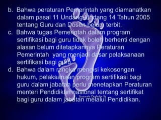 b. Bahwa peraturan Pemerintah yang diamanatkan
   dalam pasal 11 Undang-Undang 14 Tahun 2005
   tentang Guru dan Dosen belum terbit.
c. Bahwa tugas Pemerintah dalam program
   sertifikasi bagi guru tidak boleh berhenti dengan
   alasan belum ditetapkannya Peraturan
   Pemerintah yang menjadi dasar pelaksanaan
   sertifikasi bagi guru.
d. Bahwa dalam rangka mengisi kekosongan
   hukum, pelaksanaan program sertifikasi bagi
   guru dalam jabatan perlu menetapkan Peraturan
   menteri Pendidikan nasional tentang sertifikat
   bagi guru dalam jabatan melalui Pendidikan.
 