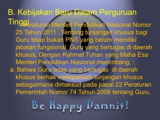 B. Kebijakan Baru Dalam Perguruan
Tinggi
    Peraturan Menteri Pendidikan Nasional Nomor
  25 Tahun 2011 , Tentang tunjangan khusus bagi
  Guru tetap bukan PNS yang belum memiliki
  jabatan fungsional, Guru yang bertugas di daerah
  khusus, Dengan Rahmat Tuhan yang Maha Esa
  Menteri Pendidikan Nasional menimbang, :
a. Bahwa Guru tetap yang bertugas di daerah
  khusus berhak memperoleh tunjangan khusus
  sebagaimana dimaksud pada pasal 22 Peraturan
  Pemerintah Nomor 74 Tahun 2008 tentang Guru.
 