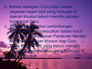 b. Bahwa sebagian Guru tetap bukan
   pegawai negeri sipil yang bertugas di
   daerah khusus belum memiliki jabatan
   fungsional Guru.
c. Bahwa berdasarkan pertimbangan
   sebagaimana dimaksudkan dalam huruf
   a,b,c perlu menetapkan Peraturan Menteri
   tentang Tunjangan khusus bagi Guru
   Tetap Bukan PNS yang belum memiliki
   jabatan fungsional Guru yang bertugas di
   daerah khusus.
 
