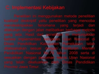 C. Implementasi Kebijakan
      Penelitian ini menggunakan metode penelitian
kualitatif deskriptif yaitu penelitian yang mencoba
mendeskripsikan fenomena yang terjadi dan
dilakukan dengan jalan melibatkan berbagai metode
yang ada. Hasil dari penelitian ini menunjukkan
bahwa implementasi kebijakan Ujian Nasional di
Dinas Pendidikan Kabupaten Pamekasan telah
dilaksanakan sesuai dengan Peraturan Menteri
Pendidikan Nasional No.78 tahun 2008 serta di
sesuaikan dengan pedoman teknis Ujian Nasional
yang telah dikeluarkan oleh Dinas Pendidikan
Provinsi Jawa Timur.
 