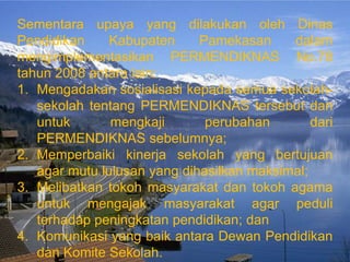 Sementara upaya yang dilakukan oleh Dinas
Pendidikan     Kabupaten     Pamekasan     dalam
mengimplementasikan PERMENDIKNAS No.78
tahun 2008 antara lain:
1. Mengadakan sosialisasi kepada semua sekolah-
   sekolah tentang PERMENDIKNAS tersebut dan
   untuk       mengkaji       perubahan        dari
   PERMENDIKNAS sebelumnya;
2. Memperbaiki kinerja sekolah yang bertujuan
   agar mutu lulusan yang dihasilkan maksimal;
3. Melibatkan tokoh masyarakat dan tokoh agama
   untuk mengajak masyarakat agar peduli
   terhadap peningkatan pendidikan; dan
4. Komunikasi yang baik antara Dewan Pendidikan
   dan Komite Sekolah.
 