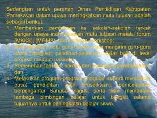 Sedangkan untuk peranan Dinas Pendidikan Kabupaten
Pamekasan dalam upaya meningkatkan mutu lulusan adalah
sebagai berikut:
1. Memberikan pembinaan ke sekolah-sekolah terkait
   dengan upaya meningkatkan mutu lulusan melalui forum
   (MKKS), (MGMP), dan berbagai workshop;
2. Meningkatkan mutu guru dengan cara mengirim guru-guru
   untuk mengikuti pelatihan-pelatihan, diklat baik di level
   propinsi maupun nasional;
3. Pemenuhan fasilitas, sarana dan prasarana pembelajaran;
   dan
4. Melakukan program-program unggulan seperti mendirikan
   pusat pendidikan sain (Pusdiksain), pembelajaran
   berpengantar Bahasa Inggris, serta tidak membatasi
   lembaga bimbingan belajar untuk bangkit selama
   tujuannya untuk peningkatan belajar siswa.
 