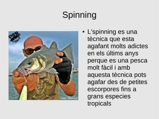 Spinning
● L'spinning es una
tècnica que esta
agafant molts adictes
en els últims anys
perque es una pesca
molt fàcil i amb
aquesta tècnica pots
agafar des de petites
escorpores fins a
grans especies
tropicals
 