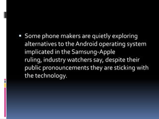  Some phone makers are quietly exploring
  alternatives to the Android operating system
  implicated in the Samsung-Apple
  ruling, industry watchers say, despite their
  public pronouncements they are sticking with
  the technology.
 