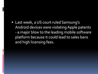  Last week, a US court ruled Samsung's
  Android devices were violating Apple patents
  - a major blow to the leading mobile software
  platform because it could lead to sales bans
  and high licensing fees.
 