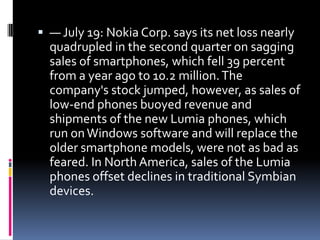  — July 19: Nokia Corp. says its net loss nearly
  quadrupled in the second quarter on sagging
  sales of smartphones, which fell 39 percent
  from a year ago to 10.2 million. The
  company's stock jumped, however, as sales of
  low-end phones buoyed revenue and
  shipments of the new Lumia phones, which
  run on Windows software and will replace the
  older smartphone models, were not as bad as
  feared. In North America, sales of the Lumia
  phones offset declines in traditional Symbian
  devices.
 