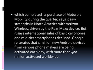  which completed its purchase of Motorola
  Mobility during the quarter, says it saw
  strengths in North America with Verizon
  Wireless, driven by the Razr Maxx device. But
  it says international sales of basic cellphones
  and mid-tier smartphones declined. Google
  reiterates that 1 million new Android devices
  from various phone makers are being
  activated each day, with more than 400
  million activated worldwide.
 