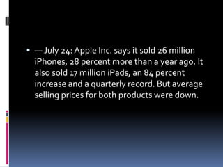  — July 24: Apple Inc. says it sold 26 million
  iPhones, 28 percent more than a year ago. It
  also sold 17 million iPads, an 84 percent
  increase and a quarterly record. But average
  selling prices for both products were down.
 