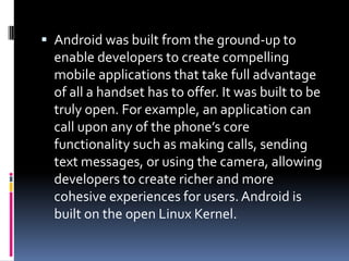  Android was built from the ground-up to
  enable developers to create compelling
  mobile applications that take full advantage
  of all a handset has to offer. It was built to be
  truly open. For example, an application can
  call upon any of the phone’s core
  functionality such as making calls, sending
  text messages, or using the camera, allowing
  developers to create richer and more
  cohesive experiences for users. Android is
  built on the open Linux Kernel.
 