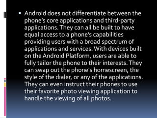  Android does not differentiate between the
  phone’s core applications and third-party
  applications. They can all be built to have
  equal access to a phone’s capabilities
  providing users with a broad spectrum of
  applications and services. With devices built
  on the Android Platform, users are able to
  fully tailor the phone to their interests. They
  can swap out the phone's homescreen, the
  style of the dialer, or any of the applications.
  They can even instruct their phones to use
  their favorite photo viewing application to
  handle the viewing of all photos.
 