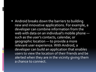  Android breaks down the barriers to building
  new and innovative applications. For example, a
  developer can combine information from the
  web with data on an individual’s mobile phone —
  such as the user’s contacts, calendar, or
  geographic location — to provide a more
  relevant user experience. With Android, a
  developer can build an application that enables
  users to view the location of their friends and be
  alerted when they are in the vicinity giving them
  a chance to connect.
 