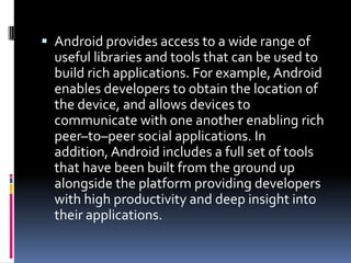  Android provides access to a wide range of
  useful libraries and tools that can be used to
  build rich applications. For example, Android
  enables developers to obtain the location of
  the device, and allows devices to
  communicate with one another enabling rich
  peer–to–peer social applications. In
  addition, Android includes a full set of tools
  that have been built from the ground up
  alongside the platform providing developers
  with high productivity and deep insight into
  their applications.
 