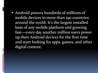  Android powers hundreds of millions of
 mobile devices in more than 190 countries
 around the world. It's the largest installed
 base of any mobile platform and growing
 fast—every day another million users power
 up their Android devices for the first time
 and start looking for apps, games, and other
 digital content.
 