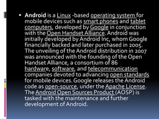  Android is a Linux -based operating system for
  mobile devices such as smart phones and tablet
  computers, developed by Google in conjunction
  with the Open Handset Alliance. Android was
  initially developed by Android Inc, whom Google
  financially backed and later purchased in 2005.
  The unveiling of the Android distribution in 2007
  was announced with the founding of the Open
  Handset Alliance, a consortium of 86
  hardware, software, and telecommunication
  companies devoted to advancing open standards
  for mobile devices. Google releases the Android
  code as open-source, under the Apache License.
  The Android Open Sources Product (AOSP) is
  tasked with the maintenance and further
  development of Android.
 