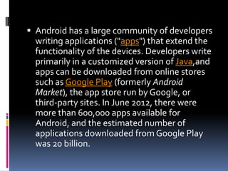  Android has a large community of developers
  writing applications ("apps") that extend the
  functionality of the devices. Developers write
  primarily in a customized version of Java,and
  apps can be downloaded from online stores
  such as Google Play (formerly Android
  Market), the app store run by Google, or
  third-party sites. In June 2012, there were
  more than 600,000 apps available for
  Android, and the estimated number of
  applications downloaded from Google Play
  was 20 billion.
 