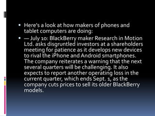  Here's a look at how makers of phones and
  tablet computers are doing:
 — July 10: BlackBerry maker Research in Motion
  Ltd. asks disgruntled investors at a shareholders
  meeting for patience as it develops new devices
  to rival the iPhone and Android smartphones.
  The company reiterates a warning that the next
  several quarters will be challenging. It also
  expects to report another operating loss in the
  current quarter, which ends Sept. 1, as the
  company cuts prices to sell its older BlackBerry
  models.
 