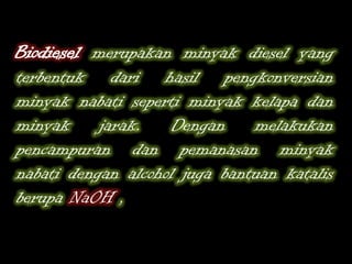 Biodiesel merupakan minyak diesel yang
terbentuk dari hasil pengkonversian
minyak nabati seperti minyak kelapa dan
minyak jarak. Dengan melakukan
pencampuran dan pemanasan minyak
nabati dengan alcohol juga bantuan katalis
berupa NaOH ,
 